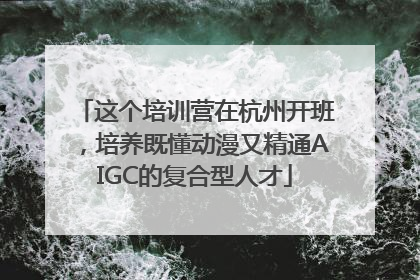 这个培训营在杭州开班，培养既懂动漫又精通AIGC的复合型人才