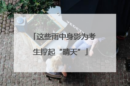 这些雨中身影为考生撑起“晴天”