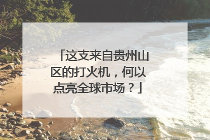 这支来自贵州山区的打火机，何以点亮全球市场？
