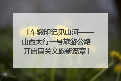 车辙印记见山河——山西太行一号旅游公路开启固关文旅新篇章