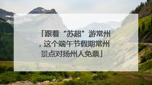 跟着“苏超”游常州，这个端午节假期常州景点对扬州人免票