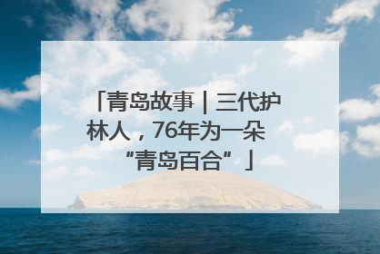 青岛故事｜三代护林人，76年为一朵“青岛百合”