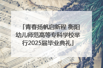 青春扬帆启新程 衡阳幼儿师范高等专科学校举行2025届毕业典礼
