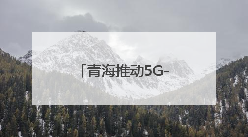 青海推动5G-A万兆网络建设 开启AI+时代