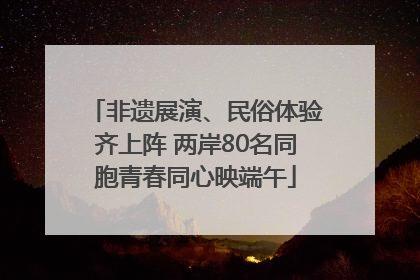 非遗展演、民俗体验齐上阵 两岸80名同胞青春同心映端午