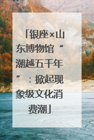 银座×山东博物馆“潮越五千年”：掀起现象级文化消费潮