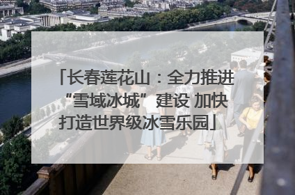 长春莲花山：全力推进“雪域冰城”建设 加快打造世界级冰雪乐园
