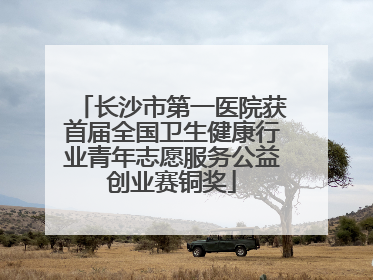 长沙市第一医院获首届全国卫生健康行业青年志愿服务公益创业赛铜奖