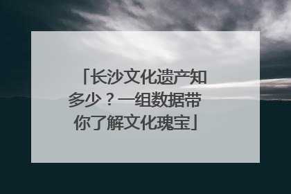 长沙文化遗产知多少？一组数据带你了解文化瑰宝