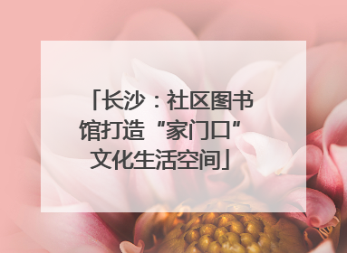 长沙：社区图书馆打造“家门口”文化生活空间