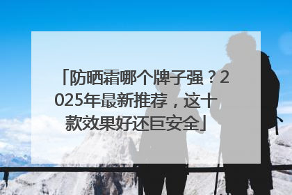 防晒霜哪个牌子强？2025年最新推荐，这十款效果好还巨安全