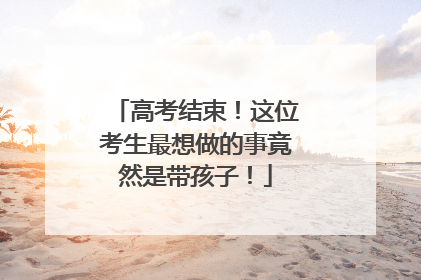 高考结束！这位考生最想做的事竟然是带孩子！