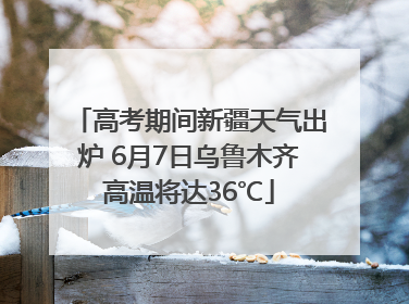 高考期间新疆天气出炉 6月7日乌鲁木齐高温将达36℃