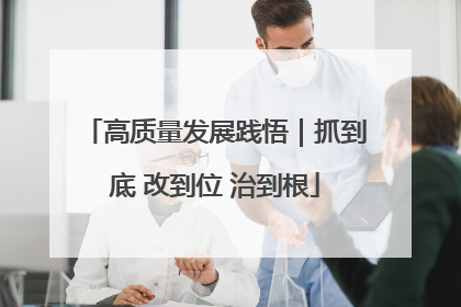 高质量发展践悟｜抓到底 改到位 治到根