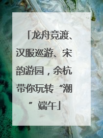 龙舟竞渡、汉服巡游、宋韵游园，余杭带你玩转“潮”端午