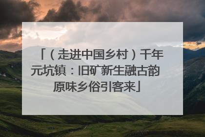 （走进中国乡村）千年元坑镇：旧矿新生融古韵 原味乡俗引客来