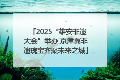 2025“雄安非遗大会”举办 京津冀非遗瑰宝齐聚未来之城