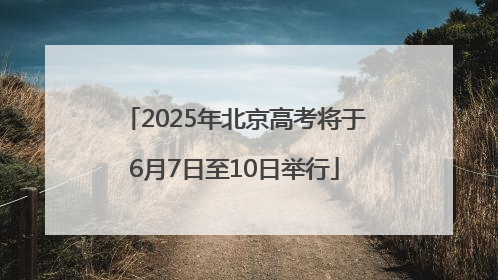 2025年北京高考将于6月7日至10日举行