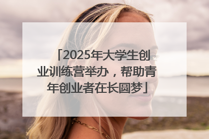 2025年大学生创业训练营举办，帮助青年创业者在长圆梦