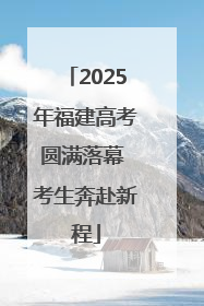 2025年福建高考圆满落幕 考生奔赴新程