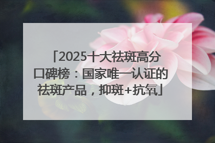 2025十大祛斑高分口碑榜：国家唯一认证的祛斑产品，抑斑+抗氧