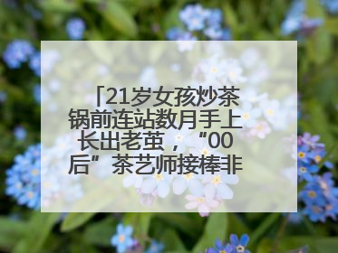 21岁女孩炒茶锅前连站数月手上长出老茧，“00后”茶艺师接棒非遗制茶技艺