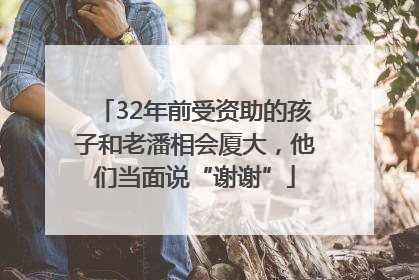 32年前受资助的孩子和老潘相会厦大，他们当面说“谢谢”