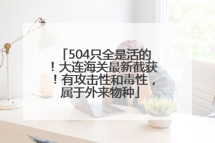 504只全是活的！大连海关最新截获！有攻击性和毒性，属于外来物种